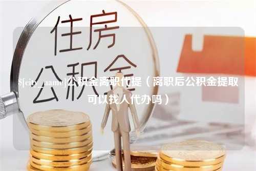 阿拉尔公积金离职代提（离职后公积金提取可以找人代办吗）