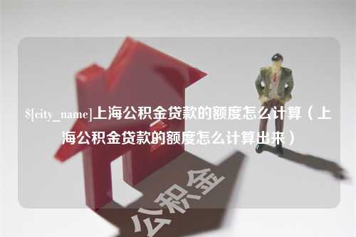 阿拉尔上海公积金贷款的额度怎么计算（上海公积金贷款的额度怎么计算出来）